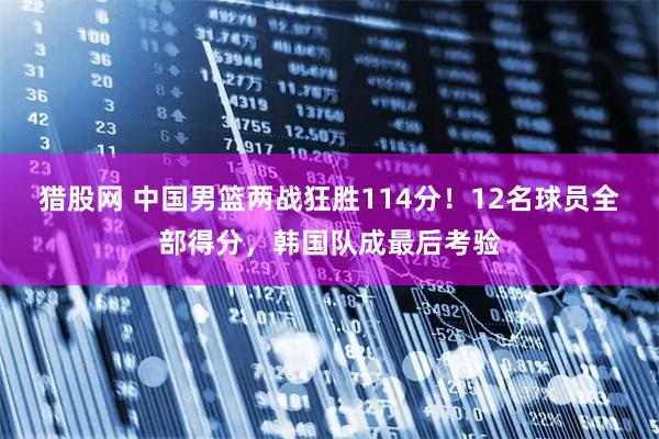 猎股网 中国男篮两战狂胜114分！12名球员全部得分，韩国队成最后考验