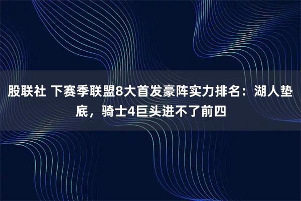 股联社 下赛季联盟8大首发豪阵实力排名：湖人垫底，骑士4巨头进不了前四