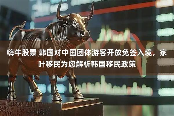 嗨牛股票 韩国对中国团体游客开放免签入境，家叶移民为您解析韩国移民政策