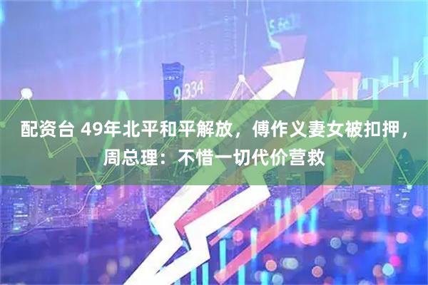 配资台 49年北平和平解放，傅作义妻女被扣押，周总理：不惜一切代价营救