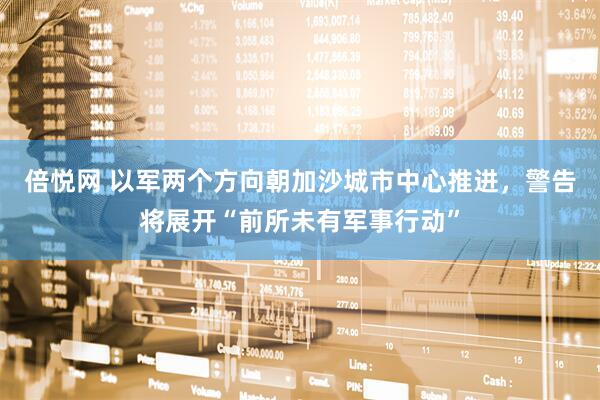 倍悦网 以军两个方向朝加沙城市中心推进，警告将展开“前所未有军事行动”