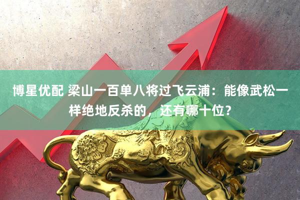 博星优配 梁山一百单八将过飞云浦：能像武松一样绝地反杀的，还有哪十位？