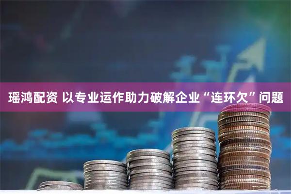 瑶鸿配资 以专业运作助力破解企业“连环欠”问题