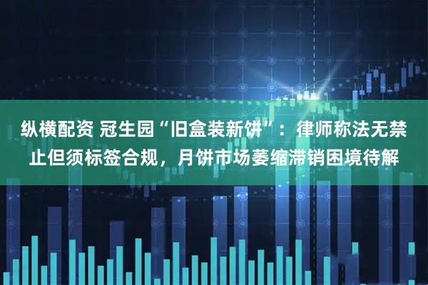 纵横配资 冠生园“旧盒装新饼”：律师称法无禁止但须标签合规，月饼市场萎缩滞销困境待解