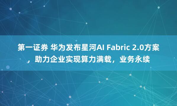 第一证券 华为发布星河AI Fabric 2.0方案，助力企业实现算力满载，业务永续