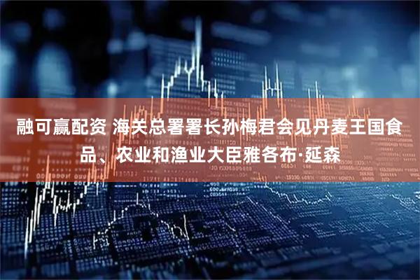 融可赢配资 海关总署署长孙梅君会见丹麦王国食品、农业和渔业大臣雅各布·延森
