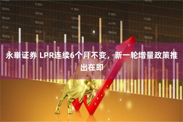 永崋证券 LPR连续6个月不变，新一轮增量政策推出在即