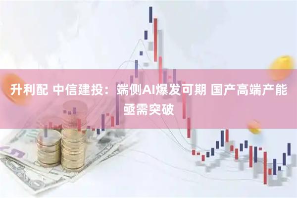 升利配 中信建投：端侧AI爆发可期 国产高端产能亟需突破