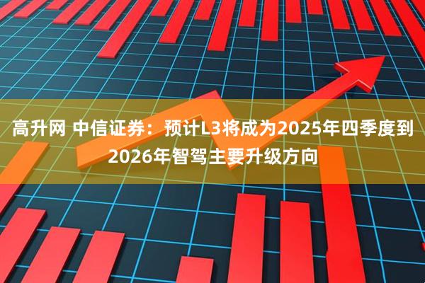 高升网 中信证券：预计L3将成为2025年四季度到2026年智驾主要升级方向