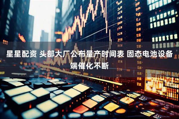 星星配资 头部大厂公布量产时间表 固态电池设备端催化不断