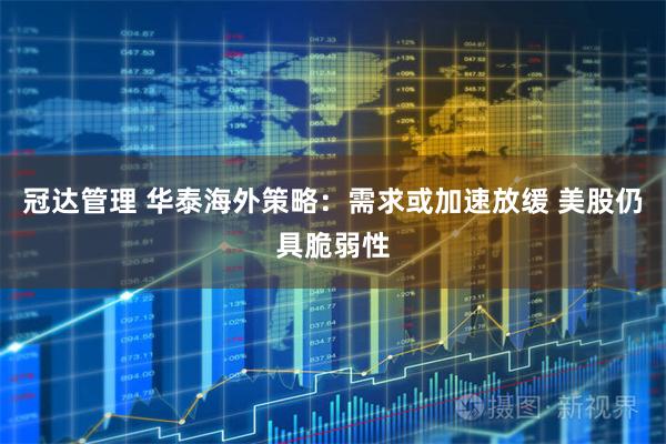 冠达管理 华泰海外策略：需求或加速放缓 美股仍具脆弱性