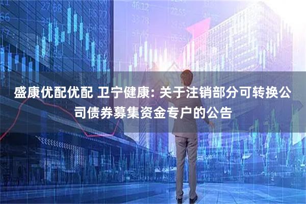 盛康优配优配 卫宁健康: 关于注销部分可转换公司债券募集资金专户的公告