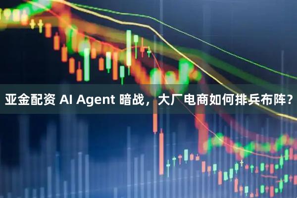 亚金配资 AI Agent 暗战，大厂电商如何排兵布阵？