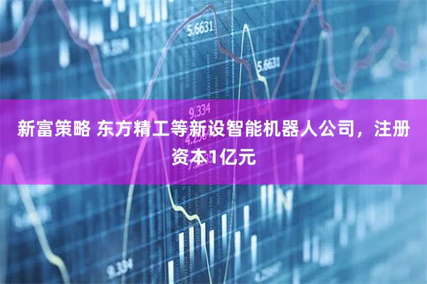 新富策略 东方精工等新设智能机器人公司，注册资本1亿元