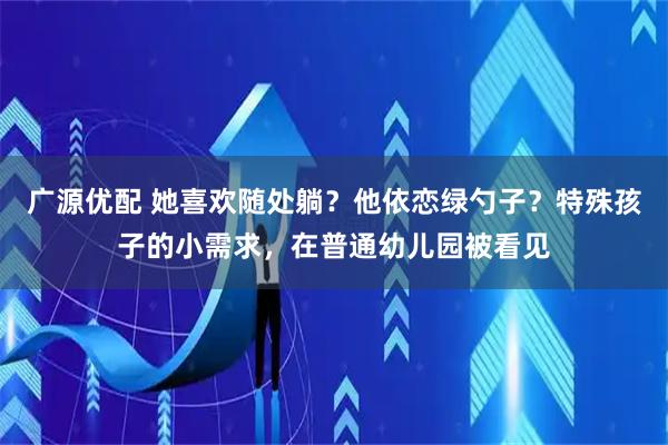 广源优配 她喜欢随处躺？他依恋绿勺子？特殊孩子的小需求，在普通幼儿园被看见