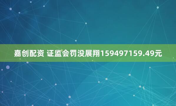 嘉创配资 证监会罚没展翔159497159.49元