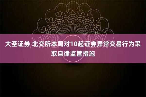 大圣证券 北交所本周对10起证券异常交易行为采取自律监管措施