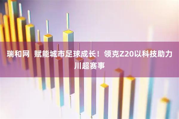 瑞和网  赋能城市足球成长！领克Z20以科技助力川超赛事