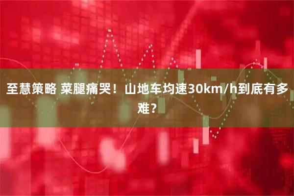 至慧策略 菜腿痛哭！山地车均速30km/h到底有多难？