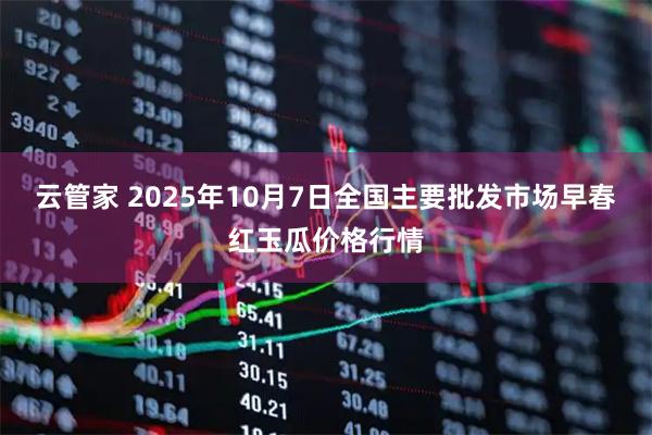 云管家 2025年10月7日全国主要批发市场早春红玉瓜价格行情
