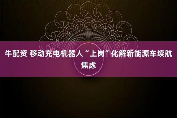 牛配资 移动充电机器人“上岗”化解新能源车续航焦虑