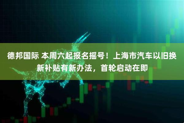 德邦国际 本周六起报名摇号!上海市汽车以旧换新补贴有新办法,首轮启动在即