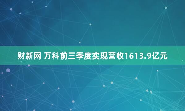 财新网 万科前三季度实现营收1613.9亿元