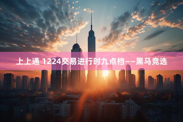 上上通 1224交易进行时九点档——黑马竞选