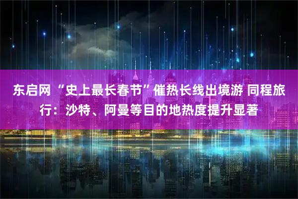 东启网 “史上最长春节”催热长线出境游 同程旅行：沙特、阿曼等目的地热度提升显著