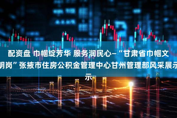 配资盘 巾帼绽芳华 服务润民心—“甘肃省巾帼文明岗”张掖市住房公积金管理中心甘州管理部风采展示