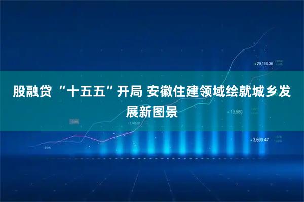 股融贷 “十五五”开局 安徽住建领域绘就城乡发展新图景