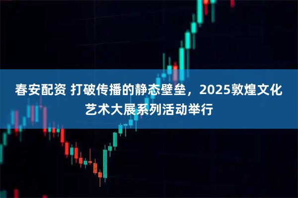 春安配资 打破传播的静态壁垒，2025敦煌文化艺术大展系列活动举行