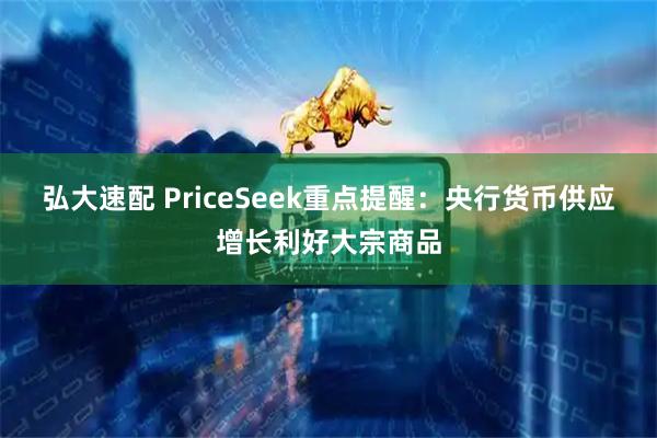 弘大速配 PriceSeek重点提醒：央行货币供应增长利好大宗商品