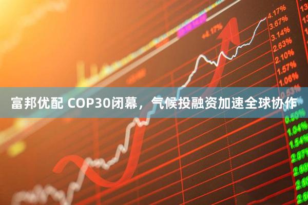 富邦优配 COP30闭幕，气候投融资加速全球协作