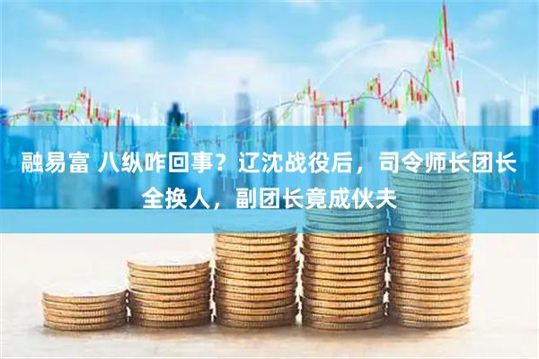 融易富 八纵咋回事？辽沈战役后，司令师长团长全换人，副团长竟成伙夫